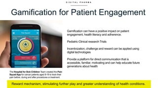 D I G I T A L P H A R M A
Gamification for Patient Engagement
Reward mechanism, stimulating further play and greater understanding of health conditions.
Gamification can have a positive impact on patient
engagement, health literacy and adherence.
Pediatric Clinical research Trials
Incentivization, challenge and reward can be applied using
digital technologies
Provide a platform for direct communication that is
accessible, familiar, motivating and can help educate future
generations about health
The Hospital for Sick Children Team created the Pain
Squad App for cancer patients aged 8-18 to track their
pain before, during and after procedures or treatment.
 