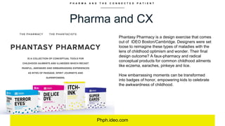 P H A R M A A N D T H E C O N N E C T E D P A T I E N T
Pharma and CX
Phph.ideo.com
Phantasy Pharmacy is a design exercise that comes
out of IDEO Boston/Cambridge. Designers were set
loose to reimagine these types of maladies with the
lens of childhood optimism and wonder. Their final
design outcome? A faux-pharmacy and radical
conceptual products for common childhood ailments
like eczema, earaches, pinkeye and lice.
How embarrassing moments can be transformed
into badges of honor, empowering kids to celebrate
the awkwardness of childhood.
 