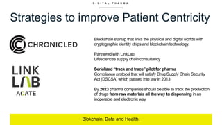 D I G I T A L P H A R M A
Strategies to improve Patient Centricity
Blokchain, Data and Health.
Blockchain startup that links the physical and digital worlds with
cryptographic identity chips and blockchain technology.
Partnered with LinkLab
Lifesciences supply chain consultancy
Serialized “track and trace” pilot for pharma
Compliance protocol that will satisfy Drug Supply Chain Security
Act (DSCSA) which passed into law in 2013
By 2023 pharma companies should be able to track the production
of drugs from raw materials all the way to dispensing in an
inoperable and electronic way
 