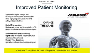 D I G I T A L P H A R M A
Improved Patient Monitoring
Case use: GSK – form the basis of important clinical trials and studies
Apply technologies, design and
techniques developed in motorsport to
other highly regulated, data rich and
safety critical industries
Digital Therapeutics
Biotelemetry: use real time data from F1-
derived modelling and simulation software
Real time decisions (machines)
Right Time decisions (informed human
decisions/interventions)
Design Time decisions
(Long term interventions/process change)
 