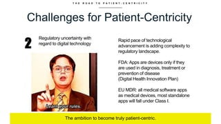 T H E R O A D T O P A T I E N T - C E N T R I C I T Y
Challenges for Patient-Centricity
The ambition to become truly patient-centric.
2
Regulatory uncertainty with
regard to digital technology
Rapid pace of technological
advancement is adding complexity to
regulatory landscape.
FDA: Apps are devices only if they
are used in diagnosis, treatment or
prevention of disease
(Digital Health Innovation Plan)
EU MDR: all medical software apps
as medical devices, most standalone
apps will fall under Class I.
 
