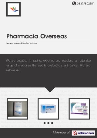 08377802151
A Member of
Pharmacia Overseas
www.pharmabizsolutions.com
Asthma Care Medicines Anti HIV Drugs Anti Cancer Medicine Pharmaceutical Kamagra
Tablets Sexual Enhancement Tablets Weight Loss Pills Hair Care Medicines Skin Care
Products Quit Smoking Pills Anti Fungal Tablets Anti Viral Tablets Antibiotic Tablets Cholesterol
Pills Pain Relief Pills Efavir Drugs Nevimune Drugs Tenvir Drugs Viraday Drugs Valgan
Drugs Duovir Drugs HIV Drugs Flomist Aquanase Foracort Seroflo Tiova Montair Aasthma
Respiratory Medicine Aasthma Respiratory Medicinee Asthma Care Medicines Anti HIV
Drugs Anti Cancer Medicine Pharmaceutical Kamagra Tablets Sexual Enhancement
Tablets Weight Loss Pills Hair Care Medicines Skin Care Products Quit Smoking Pills Anti
Fungal Tablets Anti Viral Tablets Antibiotic Tablets Cholesterol Pills Pain Relief Pills Efavir
Drugs Nevimune Drugs Tenvir Drugs Viraday Drugs Valgan Drugs Duovir Drugs HIV
Drugs Flomist Aquanase Foracort Seroflo Tiova Montair Aasthma Respiratory Medicine Aasthma
Respiratory Medicinee Asthma Care Medicines Anti HIV Drugs Anti Cancer
Medicine Pharmaceutical Kamagra Tablets Sexual Enhancement Tablets Weight Loss Pills Hair
Care Medicines Skin Care Products Quit Smoking Pills Anti Fungal Tablets Anti Viral
Tablets Antibiotic Tablets Cholesterol Pills Pain Relief Pills Efavir Drugs Nevimune Drugs Tenvir
Drugs Viraday Drugs Valgan Drugs Duovir Drugs HIV Drugs Flomist
Aquanase Foracort Seroflo Tiova Montair Aasthma Respiratory Medicine Aasthma Respiratory
Medicinee Asthma Care Medicines Anti HIV Drugs Anti Cancer Medicine Pharmaceutical
Kamagra Tablets Sexual Enhancement Tablets Weight Loss Pills Hair Care Medicines Skin Care
We are engaged in trading, exporting and supplying an extensive
range of medicines like erectile dysfunction, anti cancer, HIV and
asthma etc.
 