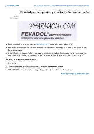 pharmacia1.com /http://pharmacia1.com/2015/08/20/fevadol-ped-suppository-patient-information-leaflet
AHMED
ABDELBAKY
Fevadol ped suppository : patient information leaflet
This document has been scanned by Pharmacia1.com, and the document format PDF.
It may take a few seconds till the appearance of the document , according to Internet speed provided by
the service provider.
In some tablets or phones that are running Android operating system ,the document may not appear, the
document can be viewed by downloading the document on your device through the link on this post.
This post composed of three elements:
1. Png image .
2. Link to download Fevadol ped suppository patient information leaflet.
3. PDF VIEWER to view Fevadol ped suppository patient information leaflet online .
fevadol ped supp by pharmacia1.com
 