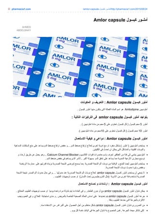pharmacia1.com /amlor-capsule- ‫ﻛ‬‫ﺒ‬‫ﺴ‬‫ﻮ‬‫ل‬ - ‫ﻮ‬‫ر‬ ‫ـ‬‫ـ‬ ‫أ‬‫ﻣ‬‫ﻠ‬ /http://pharmacia1.com/2015/08/24
AHMED
ABDELBAKY
Amlor capsule ‫ﻛ‬‫ﺒ‬‫ﺴ‬‫ﻮ‬‫ل‬ ‫ﻮ‬‫ر‬ ‫ـ‬‫ـ‬ ‫أ‬‫ﻣ‬‫ﻠ‬
‫ا‬‫ﻟ‬‫ﻤ‬‫ﻜ‬‫ﻮ‬‫ﻧ‬‫ﺎ‬‫ت‬ ‫و‬ ‫ا‬‫ﻟ‬‫ﺘ‬‫ﻌ‬‫ﺮ‬‫ﯾ‬‫ﻒ‬ : Amlor capsule ‫ﻛ‬‫ﺒ‬‫ﺴ‬‫ﻮ‬‫ل‬ ‫أ‬‫ﻣ‬‫ﻠ‬‫ﻮ‬‫ر‬
. ‫ﻛ‬‫ﺒ‬‫ﺴ‬‫ﻮ‬‫ل‬ ‫أ‬‫ﻣ‬‫ﻠ‬‫ﻮ‬‫ر‬ ‫ﻣ‬‫ﻨ‬‫ﻬ‬‫ﺎ‬ ‫ﯾ‬‫ﺘ‬‫ﻜ‬‫ﻮ‬‫ن‬ ‫ا‬‫ﻟ‬‫ﺘ‬‫ﻰ‬ ‫ا‬‫ﻟ‬‫ﻔ‬‫ﻌ‬‫ﺎ‬‫ﻟ‬‫ﺔ‬ ‫ا‬‫ﻟ‬‫ﻤ‬‫ﺎ‬‫د‬‫ة‬ ‫ا‬‫ﺳ‬‫ﻢ‬ ‫ﻫ‬‫ﻮ‬ Amlodipine ‫أ‬‫ﻣ‬‫ﻠ‬‫ﻮ‬‫د‬‫ﯾ‬‫ﺒ‬‫ﯿ‬‫ﻦ‬
: ‫ا‬‫ﻟ‬‫ﺘ‬‫ﺎ‬‫ﻟ‬‫ﯿ‬‫ﺔ‬ ‫ا‬‫ﻟ‬‫ﺘ‬‫ﺮ‬‫ﻛ‬‫ﯿ‬‫ﺰ‬‫ا‬‫ت‬ ‫ﻓ‬‫ﻰ‬ amlor capsule ‫ﻛ‬‫ﺒ‬‫ﺴ‬‫ﻮ‬‫ل‬ ‫أ‬‫ﻣ‬‫ﻠ‬‫ﻮ‬‫ر‬ ‫ﯾ‬‫ﺘ‬‫ﻮ‬‫ا‬‫ﺟ‬‫ﺪ‬
(. ‫ا‬‫ﻣ‬‫ﻠ‬‫ﻮ‬‫د‬‫ﯾ‬‫ﺒ‬‫ﯿ‬‫ﻦ‬ ‫ﻣ‬‫ﺎ‬‫د‬‫ة‬ ‫ﻣ‬‫ﻦ‬ ‫ﻣ‬‫ﺠ‬‫ﻢ‬ 5 ‫ﻋ‬‫ﻠ‬‫ﻰ‬ ‫ﺗ‬‫ﺤ‬‫ﺘ‬‫ﻮ‬‫ى‬ ‫ﻛ‬‫ﺒ‬‫ﺴ‬‫ﻮ‬‫ل‬ ‫ﻛ‬‫ﻞ‬ ) ‫ﻛ‬‫ﺒ‬‫ﺴ‬‫ﻮ‬‫ل‬ ‫ﻣ‬‫ﺠ‬‫ﻢ‬ 5 ‫أ‬‫ﻣ‬‫ﻠ‬‫ﻮ‬‫ر‬
(. ‫ا‬‫ﻣ‬‫ﻠ‬‫ﻮ‬‫د‬‫ﯾ‬‫ﺒ‬‫ﯿ‬‫ﻦ‬ ‫ﻣ‬‫ﺎ‬‫د‬‫ة‬ ‫ﻣ‬‫ﻦ‬ ‫ﻣ‬‫ﺠ‬‫ﻢ‬ 10 ‫ﻋ‬‫ﻠ‬‫ﻰ‬ ‫ﺗ‬‫ﺤ‬‫ﺘ‬‫ﻮ‬‫ى‬ ‫ﻛ‬‫ﺒ‬‫ﺴ‬‫ﻮ‬‫ل‬ ‫ﻛ‬‫ﻞ‬ ) ‫ﻛ‬‫ﺒ‬‫ﺴ‬‫ﻮ‬‫ل‬ ‫ﻣ‬‫ﺠ‬‫ﻢ‬ 10 ‫ا‬‫ﻣ‬‫ﻠ‬‫ﻮ‬‫ر‬
‫ا‬‫ﻻ‬‫ﺳ‬‫ﺘ‬‫ﻌ‬‫ﻤ‬‫ﺎ‬‫ل‬ ‫ﻛ‬‫ﯿ‬‫ﻔ‬‫ﯿ‬‫ﺔ‬ ‫و‬ ‫د‬‫و‬‫ا‬‫ﻋ‬‫ﻰ‬ : Amlor capsule ‫ﻛ‬‫ﺒ‬‫ﺴ‬‫ﻮ‬‫ل‬ ‫ا‬‫ﻣ‬‫ﻠ‬‫ﻮ‬‫ر‬
‫ا‬‫ﻟ‬‫ﺪ‬‫ﻣ‬‫ﺎ‬‫ﻏ‬‫ﯿ‬‫ﺔ‬ ‫ا‬‫ﻟ‬‫ﺴ‬‫ﻜ‬‫ﺘ‬‫ﺎ‬‫ت‬ ‫ﻣ‬‫ﻨ‬‫ﻊ‬ ‫ﻋ‬‫ﻠ‬‫ﻰ‬ ‫ﯾ‬‫ﺴ‬‫ﺎ‬‫ﻋ‬‫ﺪ‬ ‫ا‬‫ﻟ‬‫ﺪ‬‫م‬ ‫ﺿ‬‫ﻐ‬‫ﻂ‬ ‫ا‬‫ر‬‫ﺗ‬‫ﻔ‬‫ﺎ‬‫ع‬ ‫ﺧ‬‫ﻔ‬‫ﺾ‬ ‫و‬ …. ‫ا‬‫ﻟ‬‫ﺪ‬‫م‬ ‫ﺿ‬‫ﻐ‬‫ﻂ‬ ‫ا‬‫ر‬‫ﺗ‬‫ﻔ‬‫ﺎ‬‫ع‬ ‫ﻟ‬‫ﻌ‬‫ﻼ‬‫ج‬ ‫ا‬‫ﺧ‬‫ﺮ‬‫ى‬ ‫ا‬‫د‬‫و‬‫ﯾ‬‫ﺔ‬ ‫ﻣ‬‫ﻊ‬ ‫ا‬‫و‬ ‫ﻣ‬‫ﻨ‬‫ﻔ‬‫ﺮ‬‫د‬ ‫ﺑ‬‫ﺸ‬‫ﻜ‬‫ﻞ‬ ( ‫ا‬‫ﻣ‬‫ﻠ‬‫ﻮ‬‫ر‬ ) ‫أ‬‫ﻣ‬‫ﻠ‬‫ﻮ‬‫د‬‫ﯾ‬‫ﺒ‬‫ﯿ‬‫ﻦ‬ ‫ﯾ‬‫ﺴ‬‫ﺘ‬‫ﺨ‬‫ﺪ‬‫م‬
‫ا‬‫ﻟ‬‫ﻜ‬‫ﻠ‬‫ﯿ‬‫ﺘ‬‫ﯿ‬‫ﻦ‬. ‫ﻓ‬‫ﻰ‬ ‫ﺗ‬‫ﺤ‬‫ﺪ‬‫ث‬ ‫ا‬‫ن‬ ‫ﯾ‬‫ﻤ‬‫ﻜ‬‫ﻦ‬ ‫ا‬‫ﻟ‬‫ﺘ‬‫ﻰ‬ ‫و‬‫ا‬‫ﻟ‬‫ﻤ‬‫ﺸ‬‫ﺎ‬‫ﻛ‬‫ﻞ‬ ، ‫ا‬‫ﻟ‬‫ﻘ‬‫ﻠ‬‫ﺒ‬‫ﯿ‬‫ﺔ‬ ‫و‬‫ا‬‫ﻟ‬‫ﻨ‬‫ﻮ‬‫ﺑ‬‫ﺎ‬‫ت‬
‫و‬ ‫أ‬‫ر‬‫ﺧ‬‫ﺎ‬‫ء‬ ‫ﻃ‬‫ﺮ‬‫ﯾ‬‫ﻖ‬ ‫ﻋ‬‫ﻦ‬ ‫ﯾ‬‫ﻌ‬‫ﻤ‬‫ﻞ‬ ‫و‬‫ﻫ‬‫ﻮ‬ .. Calcium Channel Blocker ‫ا‬‫ﻟ‬‫ﻜ‬‫ﺎ‬‫ﻟ‬‫ﺴ‬‫ﯿ‬‫ﻮ‬‫م‬ ‫ﻗ‬‫ﻨ‬‫ﻮ‬‫ا‬‫ت‬ ‫ﺣ‬‫ﺎ‬‫ﺻ‬‫ﺮ‬‫ا‬‫ت‬ ‫ﺑ‬‫ﺎ‬‫ﺳ‬‫ﻢ‬ ‫ﺗ‬‫ﻌ‬‫ﺮ‬‫ف‬ ‫ا‬‫ﻟ‬‫ﻌ‬‫ﻘ‬‫ﺎ‬‫ﻗ‬‫ﯿ‬‫ﺮ‬ ‫ﻣ‬‫ﻦ‬ ‫ﻓ‬‫ﺌ‬‫ﺔ‬ ‫إ‬‫ﻟ‬‫ﻰ‬ ‫ﯾ‬‫ﻨ‬‫ﺘ‬‫ﻤ‬‫ﻲ‬ ‫أ‬‫ﻣ‬‫ﻠ‬‫ﻮ‬‫د‬‫ﯾ‬‫ﺒ‬‫ﯿ‬‫ﻦ‬
. ‫ا‬‫ﻟ‬‫ﺪ‬‫م‬ ‫ﺿ‬‫ﻐ‬‫ﻂ‬ ‫ﺧ‬‫ﻔ‬‫ﺾ‬ ‫ﻓ‬‫ﻰ‬ ‫ﯾ‬‫ﺴ‬‫ﺎ‬‫ﻫ‬‫ﻢ‬ ‫ا‬‫ﻟ‬‫ﺬ‬‫ى‬ ‫ا‬‫ﻻ‬‫ﻣ‬‫ﺮ‬ .. ‫أ‬‫ﻛ‬‫ﺒ‬‫ﺮ‬ ‫ﺑ‬‫ﺴ‬‫ﻬ‬‫ﻮ‬‫ﻟ‬‫ﺔ‬ ‫ا‬‫ﻟ‬‫ﺪ‬‫م‬ ‫ﺗ‬‫ﺪ‬‫ﻓ‬‫ﻖ‬ ‫ﻋ‬‫ﻠ‬‫ﻰ‬ ‫ﯾ‬‫ﺴ‬‫ﺎ‬‫ﻋ‬‫ﺪ‬ ‫ﻣ‬‫ﻤ‬‫ﺎ‬ ‫ا‬‫ﻟ‬‫ﺪ‬‫ﻣ‬‫ﻮ‬‫ﯾ‬‫ﺔ‬ ‫ا‬‫ﻻ‬‫و‬‫ﻋ‬‫ﯿ‬‫ﺔ‬ ‫ﻣ‬‫ﺠ‬‫ﺎ‬‫ر‬‫ى‬ ‫ﺗ‬‫ﻮ‬‫ﺳ‬‫ﯿ‬‫ﻊ‬
‫ا‬‫ﻟ‬‫ﺮ‬‫ﯾ‬‫ﺎ‬‫ﺿ‬‫ﺔ‬ ‫ﻣ‬‫ﻤ‬‫ﺎ‬‫ر‬‫ﺳ‬‫ﺔ‬ ‫ﻋ‬‫ﻠ‬‫ﻰ‬ ‫ﻗ‬‫ﺪ‬‫ر‬‫ﺗ‬‫ﻬ‬‫ﻢ‬ ‫ﺑ‬‫ﺰ‬‫ﯾ‬‫ﺎ‬‫د‬‫ة‬ ‫ا‬‫ﻟ‬‫ﺼ‬‫ﺪ‬‫ر‬‫ﯾ‬‫ﺔ‬ ‫ا‬‫ﻟ‬‫ﺬ‬‫ﺑ‬‫ﺤ‬‫ﺔ‬ ‫ﻟ‬‫ﻤ‬‫ﺮ‬‫ﺿ‬‫ﻰ‬ ‫ﯾ‬‫ﺴ‬‫ﻤ‬‫ﺢ‬ ‫ﻣ‬‫ﻤ‬‫ﺎ‬ , ‫ا‬‫ﻟ‬‫ﺼ‬‫ﺪ‬‫ر‬‫ﯾ‬‫ﺔ‬ ‫ا‬‫ﻟ‬‫ﺬ‬‫ﺑ‬‫ﺤ‬‫ﺔ‬ ‫أ‬‫ﻟ‬‫ﻢ‬ ‫ﻧ‬‫ﻮ‬‫ﺑ‬‫ﺎ‬‫ت‬ ‫ﻣ‬‫ﻦ‬ ‫ا‬‫ﻟ‬‫ﻮ‬‫ﻗ‬‫ﺎ‬‫ﯾ‬‫ﺔ‬ ‫و‬ ‫ﻟ‬‫ﻠ‬‫ﻤ‬‫ﻨ‬‫ﻊ‬ ‫أ‬‫ﯾ‬‫ﻀ‬‫ﺎ‬ ‫أ‬‫ﻣ‬‫ﻠ‬‫ﻮ‬‫د‬‫ﯾ‬‫ﺒ‬‫ﯿ‬‫ﻦ‬ ‫ﯾ‬‫ﺴ‬‫ﺘ‬‫ﺨ‬‫ﺪ‬‫م‬
‫ا‬‫ﻟ‬‫ﺼ‬‫ﺪ‬‫ر‬‫ﯾ‬‫ﺔ‬. ‫ا‬‫ﻟ‬‫ﺬ‬‫ﺑ‬‫ﺤ‬‫ﺔ‬ ‫ﻧ‬‫ﻮ‬‫ﺑ‬‫ﺎ‬‫ت‬ ‫ﺣ‬‫ﺪ‬‫و‬‫ث‬ ‫و‬‫ﺗ‬‫ﯿ‬‫ﺮ‬‫ة‬ ‫و‬‫ﺧ‬‫ﻔ‬‫ﺾ‬
‫ا‬‫ﻟ‬‫ﺬ‬‫ﺑ‬‫ﺤ‬‫ﺔ‬ ‫ﻧ‬‫ﺘ‬‫ﯿ‬‫ﺠ‬‫ﺔ‬ ‫ا‬‫ﻟ‬‫ﺼ‬‫ﺪ‬‫ر‬ ‫أ‬‫ﻟ‬‫ﻢ‬ ‫ﺣ‬‫ﺪ‬‫و‬‫ث‬ ‫ﺣ‬‫ﺎ‬‫ل‬ ‫ﻓ‬‫ﻰ‬ ‫و‬ …. ‫ﺣ‬‫ﺪ‬‫و‬‫ﺛ‬‫ﻬ‬‫ﺎ‬ ‫ﻋ‬‫ﻨ‬‫ﺪ‬ ‫ا‬‫ﻟ‬‫ﺼ‬‫ﺪ‬‫ر‬‫ﯾ‬‫ﺔ‬ ‫ا‬‫ﻟ‬‫ﺬ‬‫ﺑ‬‫ﺤ‬‫ﺔ‬ ‫أ‬‫ﻟ‬‫ﻢ‬ ‫ﻧ‬‫ﻮ‬‫ﺑ‬‫ﺎ‬‫ت‬ ‫ﻟ‬‫ﻌ‬‫ﻼ‬‫ج‬ amlor capsule ‫ﻛ‬‫ﺒ‬‫ﺴ‬‫ﻮ‬‫ل‬ ‫أ‬‫ﻣ‬‫ﻠ‬‫ﻮ‬‫ر‬ ‫ﯾ‬‫ﺴ‬‫ﺘ‬‫ﺨ‬‫ﺪ‬‫م‬ ‫أ‬‫ن‬ ‫ﯾ‬‫ﻨ‬‫ﺒ‬‫ﻐ‬‫ﻲ‬ ‫ﻻ‬
. ‫ا‬‫ﻟ‬‫ﻄ‬‫ﺒ‬‫ﯿ‬‫ﺐ‬ ‫ﺗ‬‫ﻮ‬‫ﺟ‬‫ﯿ‬‫ﻬ‬‫ﺎ‬‫ت‬ ‫ﺣ‬‫ﺴ‬‫ﺐ‬ ‫ا‬‫و‬ ( ‫ا‬‫ﻟ‬‫ﻠ‬‫ﺴ‬‫ﺎ‬‫ن‬ ‫ﺗ‬‫ﺤ‬‫ﺖ‬ ‫ا‬‫ﻟ‬‫ﻨ‬‫ﺘ‬‫ﺮ‬‫و‬‫ﺟ‬‫ﻠ‬‫ﯿ‬‫ﺴ‬‫ﺮ‬‫ﯾ‬‫ﻦ‬ ‫ﻣ‬‫ﺜ‬‫ﻞ‬ ) ‫ا‬‫ﻻ‬‫د‬‫و‬‫ﯾ‬‫ﺔ‬ ‫ﻣ‬‫ﻦ‬ ‫ا‬‫ﺧ‬‫ﺮ‬‫ى‬ ‫ﻓ‬‫ﺌ‬‫ﺔ‬ ‫ﺗ‬‫ﺴ‬‫ﺘ‬‫ﺨ‬‫ﺪ‬‫م‬ ‫ا‬‫ﻟ‬‫ﺼ‬‫ﺪ‬‫ر‬‫ﯾ‬‫ﺔ‬
‫ا‬‫ﻻ‬‫ﺳ‬‫ﺘ‬‫ﻌ‬‫ﻤ‬‫ﺎ‬‫ل‬ ‫ﻧ‬‫ﺼ‬‫ﺎ‬‫ﺋ‬‫ﺢ‬ ‫و‬ ‫ا‬‫ر‬‫ﺷ‬‫ﺎ‬‫د‬‫ا‬‫ت‬ : Amlor capsule ‫ﻛ‬‫ﺒ‬‫ﺴ‬‫ﻮ‬‫ل‬ ‫أ‬‫ﻣ‬‫ﻠ‬‫ﻮ‬‫ر‬
. ‫ا‬‫ﻟ‬‫ﻤ‬‫ﻌ‬‫ﺎ‬‫ﻟ‬‫ﺞ‬ ‫ا‬‫ﻟ‬‫ﻄ‬‫ﺒ‬‫ﯿ‬‫ﺐ‬ ‫ﺗ‬‫ﻮ‬‫ﺟ‬‫ﯿ‬‫ﻬ‬‫ﺎ‬‫ت‬ ‫ﺣ‬‫ﺴ‬‫ﺐ‬ ‫ا‬‫و‬ ‫ﯾ‬‫ﻮ‬‫ﻣ‬‫ﯿ‬‫ﺎ‬ ‫و‬‫ا‬‫ﺣ‬‫ﺪ‬‫ة‬ ‫ﻣ‬‫ﺮ‬‫ة‬ ‫ﺗ‬‫ﻨ‬‫ﺎ‬‫و‬‫ﻟ‬‫ﺔ‬ ‫ﯾ‬‫ﺘ‬‫ﻢ‬ ‫ﻣ‬‫ﺎ‬ ‫ا‬‫ﻟ‬‫ﻌ‬‫ﺎ‬‫د‬‫ة‬ ‫ﻓ‬‫ﻰ‬ ‫و‬ , ‫ا‬‫ﻟ‬‫ﻄ‬‫ﻌ‬‫ﺎ‬‫م‬ ‫ﺑ‬‫ﺪ‬‫و‬‫ن‬ ‫أ‬‫و‬ ‫ﻣ‬‫ﻊ‬ amlor capsule ‫ﻛ‬‫ﺒ‬‫ﺴ‬‫ﻮ‬‫ل‬ ‫أ‬‫ﻣ‬‫ﻠ‬‫ﻮ‬‫ر‬ ‫ﺗ‬‫ﻨ‬‫ﺎ‬‫و‬‫ل‬ ‫ﯾ‬‫ﻤ‬‫ﻜ‬‫ﻦ‬
‫ﯾ‬‫ﺠ‬‫ﺐ‬ ‫ا‬‫ﻟ‬‫ﻌ‬‫ﻤ‬‫ﻮ‬‫م‬ ‫ﻓ‬‫ﻰ‬ ‫و‬ , ‫ﻟ‬‫ﻠ‬‫ﻌ‬‫ﻼ‬‫ج‬ ‫ا‬‫ﺳ‬‫ﺘ‬‫ﺠ‬‫ﺎ‬‫ﺑ‬‫ﺘ‬‫ﺔ‬ ‫ﻣ‬‫ﺪ‬‫ى‬ ‫و‬ , ‫ﺑ‬‫ﺎ‬‫ﻟ‬‫ﻤ‬‫ﺮ‬‫ﯾ‬‫ﺾ‬ ‫ا‬‫ﻟ‬‫ﺨ‬‫ﺎ‬‫ﺻ‬‫ﺔ‬ ‫ا‬‫ﻟ‬‫ﺼ‬‫ﺤ‬‫ﯿ‬‫ﺔ‬ ‫ا‬‫ﻟ‬‫ﺤ‬‫ﺎ‬‫ﻟ‬‫ﻪ‬ ‫ا‬‫ﺳ‬‫ﺎ‬‫س‬ ‫ﻋ‬‫ﻠ‬‫ﻰ‬ ‫ﺗ‬‫ﺤ‬‫ﺪ‬‫ﯾ‬‫ﺪ‬‫ﻫ‬‫ﺎ‬ ‫ﯾ‬‫ﺘ‬‫ﻢ‬ amlor capsule ‫ﻛ‬‫ﺒ‬‫ﺴ‬‫ﻮ‬‫ل‬ ‫أ‬‫ﻣ‬‫ﻠ‬‫ﻮ‬‫ر‬ ‫ﺟ‬‫ﺮ‬‫ﻋ‬‫ﻪ‬
. ‫ﺑ‬‫ﺪ‬‫ﻗ‬‫ﺔ‬ ‫ا‬‫ﻟ‬‫ﻄ‬‫ﺒ‬‫ﯿ‬‫ﺐ‬ ‫ﺣ‬‫ﺪ‬‫د‬‫ﻫ‬‫ﺎ‬ ‫ا‬‫ﻟ‬‫ﺘ‬‫ﻰ‬ ‫ﺑ‬‫ﺎ‬‫ﻟ‬‫ﺠ‬‫ﺮ‬‫ﻋ‬‫ﺔ‬ ‫ا‬‫ﻻ‬‫ﻟ‬‫ﺘ‬‫ﺰ‬‫ا‬‫م‬
‫ﻣ‬‫ﻨ‬‫ﻪ‬. ‫ا‬‫ﻻ‬‫ﺳ‬‫ﺘ‬‫ﻔ‬‫ﺎ‬‫د‬‫ة‬ ‫ﻣ‬‫ﻦ‬ ‫ﻗ‬‫ﺪ‬‫ر‬ ‫أ‬‫ﻛ‬‫ﺒ‬‫ﺮ‬ ‫ﻋ‬‫ﻠ‬‫ﻰ‬ ‫ا‬‫ﻟ‬‫ﺤ‬‫ﺼ‬‫ﻮ‬‫ل‬ ‫أ‬‫ﺟ‬‫ﻞ‬ ‫ﻣ‬‫ﻦ‬ ‫ﻣ‬‫ﻨ‬‫ﺘ‬‫ﻈ‬‫ﻢ‬ ‫ﺑ‬‫ﺸ‬‫ﻜ‬‫ﻞ‬ amlor capsule ‫ﻛ‬‫ﺒ‬‫ﺴ‬‫ﻮ‬‫ل‬ ‫أ‬‫ﻣ‬‫ﻠ‬‫ﻮ‬‫ر‬ ‫ﺗ‬‫ﻨ‬‫ﺎ‬‫و‬‫ل‬ ‫ا‬‫ﻟ‬‫ﻀ‬‫ﺮ‬‫و‬‫ر‬‫ى‬ ‫ﻣ‬‫ﻦ‬
. ‫ﯾ‬‫ﻮ‬‫م‬ ‫ﻛ‬‫ﻞ‬ ‫ﻧ‬‫ﻔ‬‫ﺴ‬‫ﺔ‬ ‫ا‬‫ﻟ‬‫ﻮ‬‫ﻗ‬‫ﺖ‬ ‫ﻓ‬‫ﻰ‬ ‫ا‬‫ﻟ‬‫ﺠ‬‫ﺮ‬‫ﻋ‬‫ﺔ‬ ‫ﺗ‬‫ﻨ‬‫ﺎ‬‫و‬‫ل‬ ‫ﺑ‬‫ﺔ‬ ‫ا‬‫ﻟ‬‫ﻤ‬‫ﻨ‬‫ﺼ‬‫ﻮ‬‫ح‬ ‫ﻓ‬‫ﻤ‬‫ﻦ‬ , ‫ا‬‫ﻟ‬‫ﺠ‬‫ﺮ‬‫ﻋ‬‫ﺔ‬ ‫ﻣ‬‫ﯿ‬‫ﻌ‬‫ﺎ‬‫د‬ ‫ﺗ‬‫ﺘ‬‫ﺬ‬‫ﻛ‬‫ﺮ‬ ‫ﻟ‬‫ﻜ‬‫ﻰ‬
 