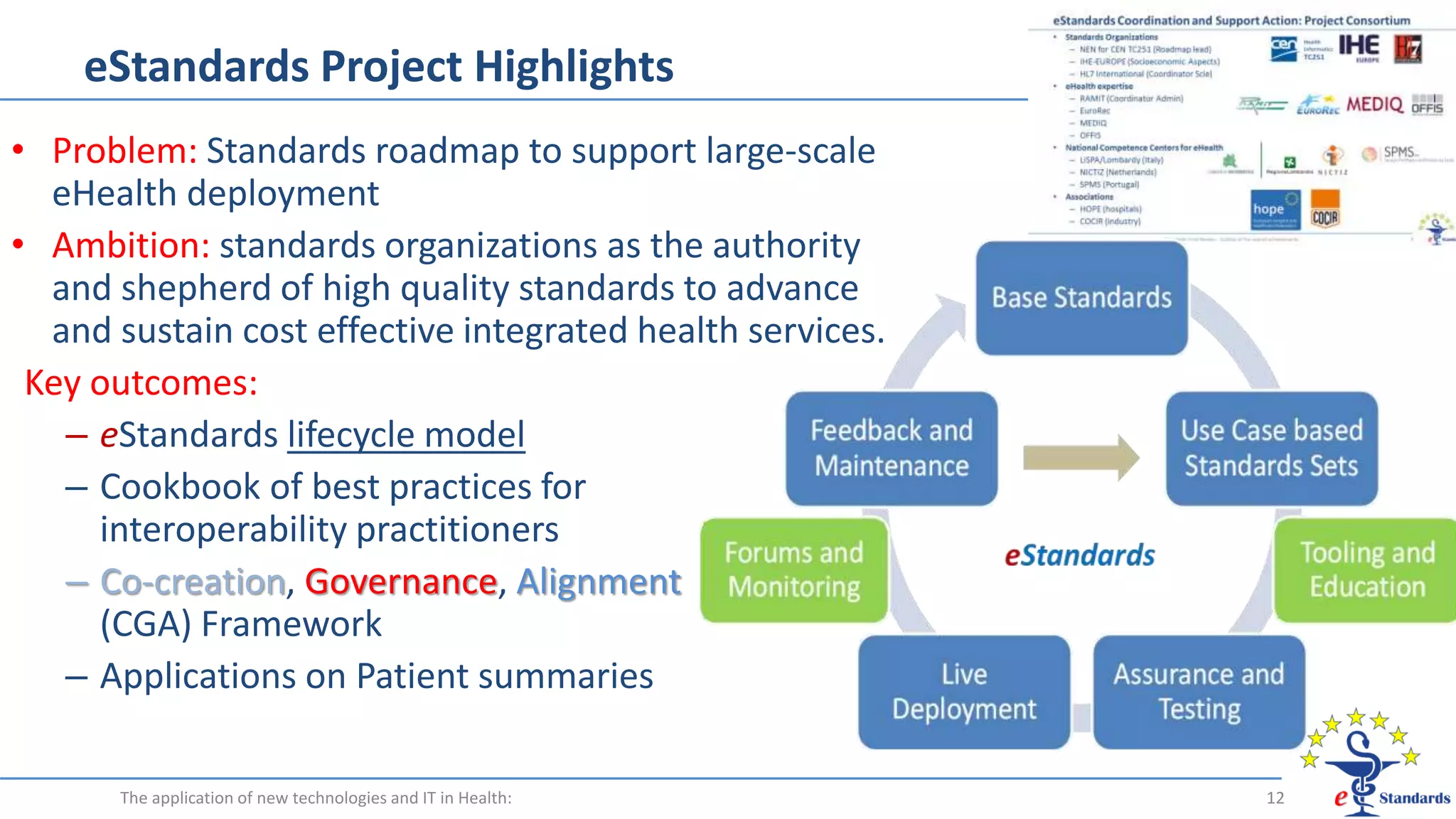 eStandards Project Highlights
• Problem: Standards roadmap to support large-scale
eHealth deployment
• Ambition: standards organizations as the authority
and shepherd of high quality standards to advance
and sustain cost effective integrated health services.
Key outcomes:
– eStandards lifecycle model
– Cookbook of best practices for
interoperability practitioners
– Co-creation, Governance, Alignment
(CGA) Framework
– Applications on Patient summaries
The application of new technologies and IT in Health: 12
 