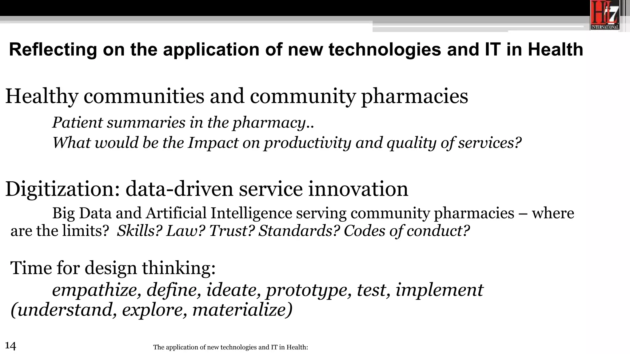 14
Reflecting on the application of new technologies and IT in Health
The application of new technologies and IT in Health:
14
Healthy communities and community pharmacies
Patient summaries in the pharmacy..
What would be the Impact on productivity and quality of services?
Digitization: data-driven service innovation
Big Data and Artificial Intelligence serving community pharmacies – where
are the limits? Skills? Law? Trust? Standards? Codes of conduct?
Time for design thinking:
empathize, define, ideate, prototype, test, implement
(understand, explore, materialize)
 