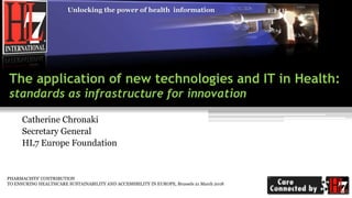 Unlocking the power of health information
The application of new technologies and IT in Health:
standards as infrastructure for innovation
Catherine Chronaki
Secretary General
HL7 Europe Foundation
PHARMACISTS’ CONTRIBUTION
TO ENSURING HEALTHCARE SUSTAINABILITY AND ACCESSIBILITY IN EUROPE, Brussels 21 March 2018
 