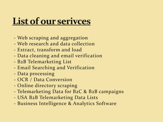 - Web scraping and aggregation
- Web research and data collection
- Extract, transform and load
- Data cleaning and email verification
- B2B Telemarketing List
- Email Searching and Verification
- Data processing
- OCR / Data Conversion
- Online directory scraping
- Telemarketing Data for B2C & B2B campaigns
- USA B2B Telemarketing Data Lists
- Business Intelligence & Analytics Software
 