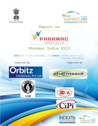 Pharmac India 2013 
Date:5th to 7th September, 2013 
Organized By: 
Report on 
2013Venue: HITEX Exhibition 
Complex, Hyderabad 
Supported By: 
` 
 