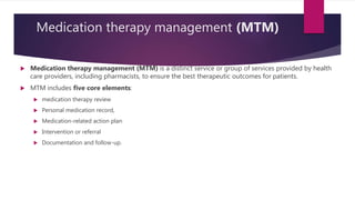 Medication therapy management (MTM)
 Medication therapy management (MTM) is a distinct service or group of services provided by health
care providers, including pharmacists, to ensure the best therapeutic outcomes for patients.
 MTM includes five core elements:
 medication therapy review
 Personal medication record,
 Medication-related action plan
 Intervention or referral
 Documentation and follow-up.
 