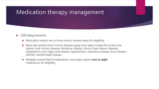 Medication therapy management
 CMS Requirements:
 Most plans require two or three chronic disease states for eligibility.
 Plans that specify which chronic diseases apply must select at least five of the nine
distinct core chronic diseases: Alzheimer disease, chronic heart failure, diabetes,
dyslipidemia, end-stage renal disease, hypertension, respiratory disease, bone disease-
arthritis, mental health disease.
 Multiple covered Part D medications: most plans require two to eight
medications for eligibility
 