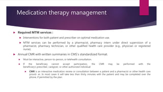 Medication therapy management
 Required MTM services :
 Interventions for both patient and prescriber on optimal medication use.
 MTM services can be performed by a pharmacist, pharmacy intern under direct supervision of a
pharmacist, pharmacy technician, or other qualified health care provider (e.g., physician or registered
nurse).
 Annual CMR with written summaries in CMS’s standardized format.
 Must be interactive, person-to-person, or telehealth consultation.
 If the beneficiary cannot accept participation, the CMR may be performed with the
beneficiary’s prescriber, caregiver, or other authorized individual
 CMR is an interactive medication review or consultation between a patient and a pharmacist or other health care
provid- er. In most cases it will take less than thirty minutes with the patient and may be completed over the
phone, if permitted by the plan.
 