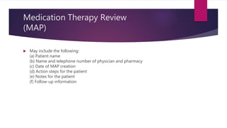 Medication Therapy Review
(MAP)
 May include the following:
(a) Patient name
(b) Name and telephone number of physician and pharmacy
(c) Date of MAP creation
(d) Action steps for the patient
(e) Notes for the patient
(f) Follow-up information
 