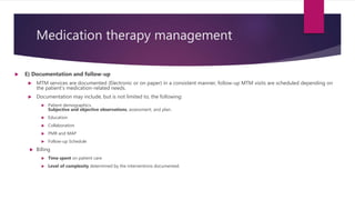 Medication therapy management
 E) Documentation and follow-up
 MTM services are documented (Electronic or on paper) in a consistent manner, follow-up MTM visits are scheduled depending on
the patient’s medication-related needs.
 Documentation may include, but is not limited to, the following:
 Patient demographics.
Subjective and objective observations, assessment, and plan.
 Education
 Collaboration
 PMR and MAP
 Follow-up Schedule
 Billing
 Time spent on patient care
 Level of complexity determined by the interventions documented.
 