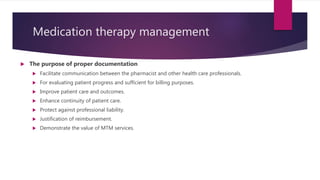 Medication therapy management
 The purpose of proper documentation
 Facilitate communication between the pharmacist and other health care professionals.
 For evaluating patient progress and sufficient for billing purposes.
 Improve patient care and outcomes.
 Enhance continuity of patient care.
 Protect against professional liability.
 Justification of reimbursement.
 Demonstrate the value of MTM services.
 