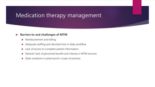 Medication therapy management
 Barriers to and challenges of MTM
 Reimbursement and billing
 Adequate staffing and devoted time in daily workflow
 Lack of access to complete patient information
 Patients’ lack of perceived benefit and interest in MTM services
 State variations in pharmacist’s scope of practice
 