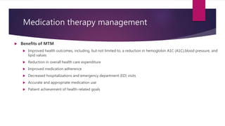 Medication therapy management
 Benefits of MTM
 Improved health outcomes, including, but not limited to, a reduction in hemoglobin A1C (A1C),blood pressure, and
lipid values
 Reduction in overall health care expenditure
 Improved medication adherence
 Decreased hospitalizations and emergency department (ED) visits
 Accurate and appropriate medication use
 Patient achievement of health-related goals
 