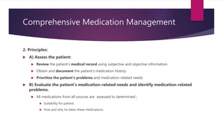 Comprehensive Medication Management
2. Principles:
 A) Assess the patient:
 Review the patient’s medical record using subjective and objective information.
 Obtain and document the patient’s medication history.
 Prioritize the patient’s problems and medication-related needs
 B) Evaluate the patient’s medication-related needs and identify medication-related
problems.
 All medications from all sources are assessed to determined ;
 Suitability for patient.
 How and why he takes these medications.
 