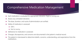 Comprehensive Medication Management
 Each medication is evaluated for appropriate indication. Right or wrong use.
 Assess any untreated indication.
 The dose, duration, and route of administration are verified.
 Safety of medication is assessed
 ADR’s
 Risk for toxicity.
 Adherence to medication is assessed.
 Changes, discrepancies, and concerns are documented in the patient’s medical record.
 The patient is interviewed to determine beliefs, concerns, understanding, and expectations from the
medications.
 