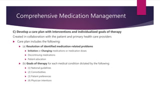 Comprehensive Medication Management
C) Develop a care plan with interventions and individualized goals of therapy
Created in collaboration with the patient and primary health care providers
 Care plan includes the following:
 (a) Resolution of identified medication-related problems
 Initiation or Changing medications or medication doses
 Discontinuing medications
 Patient education
 (b) Goals of therapy for each medical condition dictated by the following:
 (1) National guidelines
 (2) Comorbidities
 (3) Patient preferences
 (4) Physician intentions
 