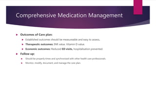 Comprehensive Medication Management
 Outcomes of Care plan:
 Established outcomes should be measureable and easy to assess.
 Therapeutic outcomes: INR value, Vitamin D value.
 Economic outcomes: Reduced ED visits, hospitalisation prevented.
 Follow up:
 Should be properly times and synchronised with other health care professionals.
 Monitor, modify, document, and manage the care plan.
 