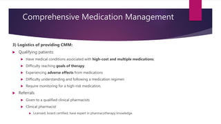 Comprehensive Medication Management
3) Logistics of providing CMM:
 Qualifying patients:
 Have medical conditions associated with high-cost and multiple medications;
 Difficulty reaching goals of therapy.
 Experiencing adverse effects from medications
 Difficulty understanding and following a medication regimen
 Require monitoring for a high-risk medication,
 Referrals
 Given to a qualified clinical pharmacists
 Clinical pharmacist
 Licensed, board certified, have expert in pharmacotherapy knowledge.
 