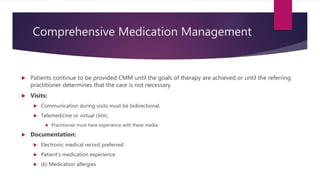 Comprehensive Medication Management
 Patients continue to be provided CMM until the goals of therapy are achieved or until the referring
practitioner determines that the care is not necessary
 Visits:
 Communication during visits must be bidirectional.
 Telemedicine or virtual clinic.
 Practitioner must have experience with these media.
 Documentation:
 Electronic medical record preferred
 Patient’s medication experience
 (b) Medication allergies
 