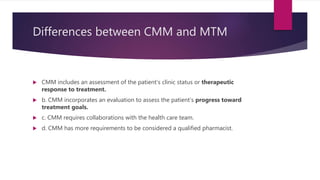 Differences between CMM and MTM
 CMM includes an assessment of the patient’s clinic status or therapeutic
response to treatment.
 b. CMM incorporates an evaluation to assess the patient’s progress toward
treatment goals.
 c. CMM requires collaborations with the health care team.
 d. CMM has more requirements to be considered a qualified pharmacist.
 