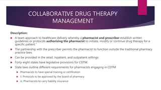 COLLABORATIVE DRUG THERAPY
MANAGEMENT
Description:
 A team approach to healthcare delivery whereby a pharmacist and prescriber establish written
guidelines or protocols authorizing the pharmacist to initiate, modify or continue drug therapy for a
specific patient.”
 The partnership with the prescriber permits the pharmacist to function outside the traditional pharmacy
practice laws.
 Can be provided in the retail, inpatient, and outpatient settings
 Forty-eight states have legislative provisions for CDTM.
 State laws outline different requirements for pharmacists engaging in CDTM
 Pharmacists to have special training or certification
 ii. Protocols to be approved by the board of pharmacy
 iii. Pharmacists to carry liability insurance
 