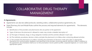 COLLABORATIVE DRUG THERAPY
MANAGEMENT
2) Agreements :
 Agreements can also be called protocols, standing orders, collaborative practice agreements, etc.
 State Pharmacy Act and Model Rules outline the process and required elements for agreements. The elements
include:
 Identification of the providers and pharmacists who are parties to the agreement
 Types of decisions the pharmacist is allowed to make; may include a detailed description of:
 (a) The types of diseases, drugs, or drug categories involved, and the activities allowed in each case
 (b) The methods, procedures, decision criteria, and plan the pharmacist is to follow when conducting allowed activities
 (c) The activities the pharmacist is to follow, including documentation of decisions made and a plan or appropriate
mechanism for communication, feedback, and reporting to the provider concerning specific decisions made. In addition to
the agreement, documentation shall occur on the prescription record, patient profile, a separate logbook, or in some other
appropriate system.
 