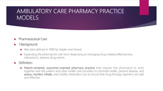 AMBULATORY CARE PHARMACY PRACTICE
MODELS
 Pharmaceutical Care
 1.Background:
 Was best defined in 1990 by Hepler and Strand.
 Expanding the pharmacist’s role from dispensing to managing drug-related effectiveness,
interactions, adverse drug events.
 Definition:
 Patient-centered, outcomes-oriented pharmacy practice that requires the pharmacist to work
together with the patient and other health care providers to promote health, prevent disease, and
assess, monitor, initiate, and modify medication use to ensure that drug therapy regimens are safe
and effective
 