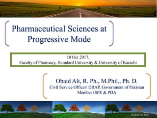 Pharmaceutical Sciences at
Progressive Mode
10 Oct 2017,
Faculty of Pharmacy, Hamdard University & University of Karachi
Obaid Ali, R. Ph., M.Phil., Ph. D.
Civil Service Officer/ DRAP, Government of Pakistan
Member ISPE & PDA
 