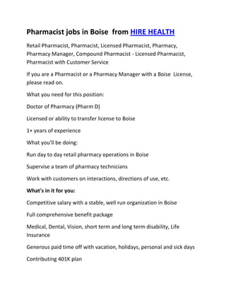 Pharmacist jobs in Boise  from HIRE HEALTH<br />Retail Pharmacist, Pharmacist, Licensed Pharmacist, Pharmacy, Pharmacy Manager, Compound Pharmacist - Licensed Pharmacist, Pharmacist with Customer Service<br />If you are a Pharmacist or a Pharmacy Manager with a Boise  License, please read on.<br />What you need for this position:<br />Doctor of Pharmacy (Pharm D)<br />Licensed or ability to transfer license to Boise <br />1+ years of experience<br />What you'll be doing:<br />Run day to day retail pharmacy operations in Boise <br />Supervise a team of pharmacy technicians<br />Work with customers on interactions, directions of use, etc.<br />What's in it for you:<br />Competitive salary with a stable, well run organization in Boise <br />Full comprehensive benefit package<br />Medical, Dental, Vision, short term and long term disability, Life Insurance<br />Generous paid time off with vacation, holidays, personal and sick days<br />Contributing 401K plan<br />Other unique perks<br />So, If you are a Pharmacist or a Pharmacy Manager with a License in Boise , please apply today!<br />Required Skills<br />Pharmacist, Pharmacy Manager, Licensed, Retail Pharmacy, Compound, Prescriptions, Order Supplies, Customer Service, Dispense Medication, Supervise Technicians, Dosage,<br />If you are a good fit for the Retail Pharmacist - Licensed Pharmacist, Pharmacist, Manager Position, and have a background that includes:<br />Pharmacist, Pharmacy Manager, Licensed, Retail Pharmacy, Compound, Prescriptions, Order Supplies, Customer Service, Dispense Medication, Supervise Technicians, Dosage, and you are interested in working the following job types:<br />Our privacy policy: Your resume and information will be kept completely confidential.<br />Thousands of Pharmacist and Pharmacy jobs available at HIRE HEALTH<br />