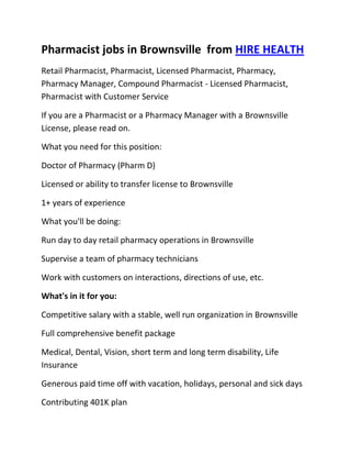 Pharmacist jobs in Brownsville  from HIRE HEALTH<br />Retail Pharmacist, Pharmacist, Licensed Pharmacist, Pharmacy, Pharmacy Manager, Compound Pharmacist - Licensed Pharmacist, Pharmacist with Customer Service<br />If you are a Pharmacist or a Pharmacy Manager with a Brownsville  License, please read on.<br />What you need for this position:<br />Doctor of Pharmacy (Pharm D)<br />Licensed or ability to transfer license to Brownsville <br />1+ years of experience<br />What you'll be doing:<br />Run day to day retail pharmacy operations in Brownsville <br />Supervise a team of pharmacy technicians<br />Work with customers on interactions, directions of use, etc.<br />What's in it for you:<br />Competitive salary with a stable, well run organization in Brownsville <br />Full comprehensive benefit package<br />Medical, Dental, Vision, short term and long term disability, Life Insurance<br />Generous paid time off with vacation, holidays, personal and sick days<br />Contributing 401K plan<br />Other unique perks<br />So, If you are a Pharmacist or a Pharmacy Manager with a License in Brownsville , please apply today!<br />Required Skills<br />Pharmacist, Pharmacy Manager, Licensed, Retail Pharmacy, Compound, Prescriptions, Order Supplies, Customer Service, Dispense Medication, Supervise Technicians, Dosage,<br />If you are a good fit for the Retail Pharmacist - Licensed Pharmacist, Pharmacist, Manager Position, and have a background that includes:<br />Pharmacist, Pharmacy Manager, Licensed, Retail Pharmacy, Compound, Prescriptions, Order Supplies, Customer Service, Dispense Medication, Supervise Technicians, Dosage, and you are interested in working the following job types:<br />Our privacy policy: Your resume and information will be kept completely confidential.<br />Thousands of Pharmacist and Pharmacy jobs available at HIRE HEALTH<br />