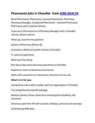 Pharmacist jobs in Chandler  from HIRE HEALTH<br />Retail Pharmacist, Pharmacist, Licensed Pharmacist, Pharmacy, Pharmacy Manager, Compound Pharmacist - Licensed Pharmacist, Pharmacist with Customer Service<br />If you are a Pharmacist or a Pharmacy Manager with a Chandler  License, please read on.<br />What you need for this position:<br />Doctor of Pharmacy (Pharm D)<br />Licensed or ability to transfer license to Chandler <br />1+ years of experience<br />What you'll be doing:<br />Run day to day retail pharmacy operations in Chandler <br />Supervise a team of pharmacy technicians<br />Work with customers on interactions, directions of use, etc.<br />What's in it for you:<br />Competitive salary with a stable, well run organization in Chandler <br />Full comprehensive benefit package<br />Medical, Dental, Vision, short term and long term disability, Life Insurance<br />Generous paid time off with vacation, holidays, personal and sick days<br />Contributing 401K plan<br />Other unique perks<br />So, If you are a Pharmacist or a Pharmacy Manager with a License in Chandler , please apply today!<br />Required Skills<br />Pharmacist, Pharmacy Manager, Licensed, Retail Pharmacy, Compound, Prescriptions, Order Supplies, Customer Service, Dispense Medication, Supervise Technicians, Dosage,<br />If you are a good fit for the Retail Pharmacist - Licensed Pharmacist, Pharmacist, Manager Position, and have a background that includes:<br />Pharmacist, Pharmacy Manager, Licensed, Retail Pharmacy, Compound, Prescriptions, Order Supplies, Customer Service, Dispense Medication, Supervise Technicians, Dosage, and you are interested in working the following job types:<br />Our privacy policy: Your resume and information will be kept completely confidential.<br />Thousands of Pharmacist and Pharmacy jobs available at HIRE HEALTH<br />
