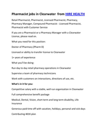 Pharmacist jobs in Clearwater  from HIRE HEALTH<br />Retail Pharmacist, Pharmacist, Licensed Pharmacist, Pharmacy, Pharmacy Manager, Compound Pharmacist - Licensed Pharmacist, Pharmacist with Customer Service<br />If you are a Pharmacist or a Pharmacy Manager with a Clearwater  License, please read on.<br />What you need for this position:<br />Doctor of Pharmacy (Pharm D)<br />Licensed or ability to transfer license to Clearwater <br />1+ years of experience<br />What you'll be doing:<br />Run day to day retail pharmacy operations in Clearwater <br />Supervise a team of pharmacy technicians<br />Work with customers on interactions, directions of use, etc.<br />What's in it for you:<br />Competitive salary with a stable, well run organization in Clearwater <br />Full comprehensive benefit package<br />Medical, Dental, Vision, short term and long term disability, Life Insurance<br />Generous paid time off with vacation, holidays, personal and sick days<br />Contributing 401K plan<br />Other unique perks<br />So, If you are a Pharmacist or a Pharmacy Manager with a License in Clearwater , please apply today!<br />Required Skills<br />Pharmacist, Pharmacy Manager, Licensed, Retail Pharmacy, Compound, Prescriptions, Order Supplies, Customer Service, Dispense Medication, Supervise Technicians, Dosage,<br />If you are a good fit for the Retail Pharmacist - Licensed Pharmacist, Pharmacist, Manager Position, and have a background that includes:<br />Pharmacist, Pharmacy Manager, Licensed, Retail Pharmacy, Compound, Prescriptions, Order Supplies, Customer Service, Dispense Medication, Supervise Technicians, Dosage, and you are interested in working the following job types:<br />Our privacy policy: Your resume and information will be kept completely confidential.<br />Thousands of Pharmacist and Pharmacy jobs available at HIRE HEALTH<br />