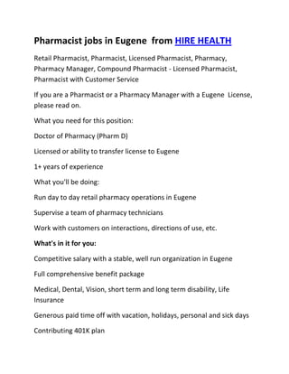 Pharmacist jobs in Eugene  from HIRE HEALTH<br />Retail Pharmacist, Pharmacist, Licensed Pharmacist, Pharmacy, Pharmacy Manager, Compound Pharmacist - Licensed Pharmacist, Pharmacist with Customer Service<br />If you are a Pharmacist or a Pharmacy Manager with a Eugene  License, please read on.<br />What you need for this position:<br />Doctor of Pharmacy (Pharm D)<br />Licensed or ability to transfer license to Eugene <br />1+ years of experience<br />What you'll be doing:<br />Run day to day retail pharmacy operations in Eugene <br />Supervise a team of pharmacy technicians<br />Work with customers on interactions, directions of use, etc.<br />What's in it for you:<br />Competitive salary with a stable, well run organization in Eugene <br />Full comprehensive benefit package<br />Medical, Dental, Vision, short term and long term disability, Life Insurance<br />Generous paid time off with vacation, holidays, personal and sick days<br />Contributing 401K plan<br />Other unique perks<br />So, If you are a Pharmacist or a Pharmacy Manager with a License in Eugene , please apply today!<br />Required Skills<br />Pharmacist, Pharmacy Manager, Licensed, Retail Pharmacy, Compound, Prescriptions, Order Supplies, Customer Service, Dispense Medication, Supervise Technicians, Dosage,<br />If you are a good fit for the Retail Pharmacist - Licensed Pharmacist, Pharmacist, Manager Position, and have a background that includes:<br />Pharmacist, Pharmacy Manager, Licensed, Retail Pharmacy, Compound, Prescriptions, Order Supplies, Customer Service, Dispense Medication, Supervise Technicians, Dosage, and you are interested in working the following job types:<br />Our privacy policy: Your resume and information will be kept completely confidential.<br />Thousands of Pharmacist and Pharmacy jobs available at HIRE HEALTH<br />