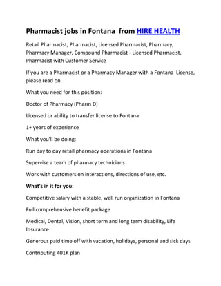 Pharmacist jobs in Fontana  from HIRE HEALTH<br />Retail Pharmacist, Pharmacist, Licensed Pharmacist, Pharmacy, Pharmacy Manager, Compound Pharmacist - Licensed Pharmacist, Pharmacist with Customer Service<br />If you are a Pharmacist or a Pharmacy Manager with a Fontana  License, please read on.<br />What you need for this position:<br />Doctor of Pharmacy (Pharm D)<br />Licensed or ability to transfer license to Fontana <br />1+ years of experience<br />What you'll be doing:<br />Run day to day retail pharmacy operations in Fontana <br />Supervise a team of pharmacy technicians<br />Work with customers on interactions, directions of use, etc.<br />What's in it for you:<br />Competitive salary with a stable, well run organization in Fontana <br />Full comprehensive benefit package<br />Medical, Dental, Vision, short term and long term disability, Life Insurance<br />Generous paid time off with vacation, holidays, personal and sick days<br />Contributing 401K plan<br />Other unique perks<br />So, If you are a Pharmacist or a Pharmacy Manager with a License in Fontana , please apply today!<br />Required Skills<br />Pharmacist, Pharmacy Manager, Licensed, Retail Pharmacy, Compound, Prescriptions, Order Supplies, Customer Service, Dispense Medication, Supervise Technicians, Dosage,<br />If you are a good fit for the Retail Pharmacist - Licensed Pharmacist, Pharmacist, Manager Position, and have a background that includes:<br />Pharmacist, Pharmacy Manager, Licensed, Retail Pharmacy, Compound, Prescriptions, Order Supplies, Customer Service, Dispense Medication, Supervise Technicians, Dosage, and you are interested in working the following job types:<br />Our privacy policy: Your resume and information will be kept completely confidential.<br />Thousands of Pharmacist and Pharmacy jobs available at HIRE HEALTH<br />