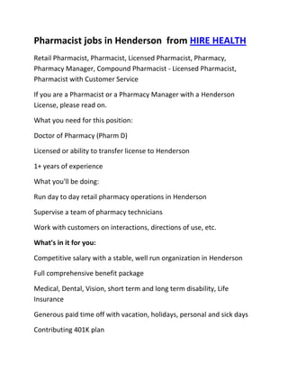 Pharmacist jobs in Henderson  from HIRE HEALTH<br />Retail Pharmacist, Pharmacist, Licensed Pharmacist, Pharmacy, Pharmacy Manager, Compound Pharmacist - Licensed Pharmacist, Pharmacist with Customer Service<br />If you are a Pharmacist or a Pharmacy Manager with a Henderson  License, please read on.<br />What you need for this position:<br />Doctor of Pharmacy (Pharm D)<br />Licensed or ability to transfer license to Henderson <br />1+ years of experience<br />What you'll be doing:<br />Run day to day retail pharmacy operations in Henderson <br />Supervise a team of pharmacy technicians<br />Work with customers on interactions, directions of use, etc.<br />What's in it for you:<br />Competitive salary with a stable, well run organization in Henderson <br />Full comprehensive benefit package<br />Medical, Dental, Vision, short term and long term disability, Life Insurance<br />Generous paid time off with vacation, holidays, personal and sick days<br />Contributing 401K plan<br />Other unique perks<br />So, If you are a Pharmacist or a Pharmacy Manager with a License in Henderson , please apply today!<br />Required Skills<br />Pharmacist, Pharmacy Manager, Licensed, Retail Pharmacy, Compound, Prescriptions, Order Supplies, Customer Service, Dispense Medication, Supervise Technicians, Dosage,<br />If you are a good fit for the Retail Pharmacist - Licensed Pharmacist, Pharmacist, Manager Position, and have a background that includes:<br />Pharmacist, Pharmacy Manager, Licensed, Retail Pharmacy, Compound, Prescriptions, Order Supplies, Customer Service, Dispense Medication, Supervise Technicians, Dosage, and you are interested in working the following job types:<br />Our privacy policy: Your resume and information will be kept completely confidential.<br />Thousands of Pharmacist and Pharmacy jobs available at HIRE HEALTH<br />