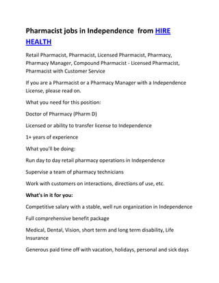 Pharmacist jobs in Independence  from HIRE HEALTH<br />Retail Pharmacist, Pharmacist, Licensed Pharmacist, Pharmacy, Pharmacy Manager, Compound Pharmacist - Licensed Pharmacist, Pharmacist with Customer Service<br />If you are a Pharmacist or a Pharmacy Manager with a Independence  License, please read on.<br />What you need for this position:<br />Doctor of Pharmacy (Pharm D)<br />Licensed or ability to transfer license to Independence <br />1+ years of experience<br />What you'll be doing:<br />Run day to day retail pharmacy operations in Independence <br />Supervise a team of pharmacy technicians<br />Work with customers on interactions, directions of use, etc.<br />What's in it for you:<br />Competitive salary with a stable, well run organization in Independence <br />Full comprehensive benefit package<br />Medical, Dental, Vision, short term and long term disability, Life Insurance<br />Generous paid time off with vacation, holidays, personal and sick days<br />Contributing 401K plan<br />Other unique perks<br />So, If you are a Pharmacist or a Pharmacy Manager with a License in Independence , please apply today!<br />Required Skills<br />Pharmacist, Pharmacy Manager, Licensed, Retail Pharmacy, Compound, Prescriptions, Order Supplies, Customer Service, Dispense Medication, Supervise Technicians, Dosage,<br />If you are a good fit for the Retail Pharmacist - Licensed Pharmacist, Pharmacist, Manager Position, and have a background that includes:<br />Pharmacist, Pharmacy Manager, Licensed, Retail Pharmacy, Compound, Prescriptions, Order Supplies, Customer Service, Dispense Medication, Supervise Technicians, Dosage, and you are interested in working the following job types:<br />Our privacy policy: Your resume and information will be kept completely confidential.<br />Thousands of Pharmacist and Pharmacy jobs available at HIRE HEALTH<br />