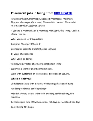 Pharmacist jobs in Irving  from HIRE HEALTH<br />Retail Pharmacist, Pharmacist, Licensed Pharmacist, Pharmacy, Pharmacy Manager, Compound Pharmacist - Licensed Pharmacist, Pharmacist with Customer Service<br />If you are a Pharmacist or a Pharmacy Manager with a Irving  License, please read on.<br />What you need for this position:<br />Doctor of Pharmacy (Pharm D)<br />Licensed or ability to transfer license to Irving <br />1+ years of experience<br />What you'll be doing:<br />Run day to day retail pharmacy operations in Irving <br />Supervise a team of pharmacy technicians<br />Work with customers on interactions, directions of use, etc.<br />What's in it for you:<br />Competitive salary with a stable, well run organization in Irving <br />Full comprehensive benefit package<br />Medical, Dental, Vision, short term and long term disability, Life Insurance<br />Generous paid time off with vacation, holidays, personal and sick days<br />Contributing 401K plan<br />Other unique perks<br />So, If you are a Pharmacist or a Pharmacy Manager with a License in Irving , please apply today!<br />Required Skills<br />Pharmacist, Pharmacy Manager, Licensed, Retail Pharmacy, Compound, Prescriptions, Order Supplies, Customer Service, Dispense Medication, Supervise Technicians, Dosage,<br />If you are a good fit for the Retail Pharmacist - Licensed Pharmacist, Pharmacist, Manager Position, and have a background that includes:<br />Pharmacist, Pharmacy Manager, Licensed, Retail Pharmacy, Compound, Prescriptions, Order Supplies, Customer Service, Dispense Medication, Supervise Technicians, Dosage, and you are interested in working the following job types:<br />Our privacy policy: Your resume and information will be kept completely confidential.<br />Thousands of Pharmacist and Pharmacy jobs available at HIRE HEALTH<br />