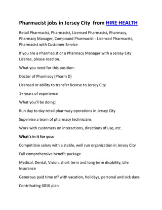 Pharmacist jobs in Jersey City  from HIRE HEALTH<br />Retail Pharmacist, Pharmacist, Licensed Pharmacist, Pharmacy, Pharmacy Manager, Compound Pharmacist - Licensed Pharmacist, Pharmacist with Customer Service<br />If you are a Pharmacist or a Pharmacy Manager with a Jersey City  License, please read on.<br />What you need for this position:<br />Doctor of Pharmacy (Pharm D)<br />Licensed or ability to transfer license to Jersey City <br />1+ years of experience<br />What you'll be doing:<br />Run day to day retail pharmacy operations in Jersey City <br />Supervise a team of pharmacy technicians<br />Work with customers on interactions, directions of use, etc.<br />What's in it for you:<br />Competitive salary with a stable, well run organization in Jersey City <br />Full comprehensive benefit package<br />Medical, Dental, Vision, short term and long term disability, Life Insurance<br />Generous paid time off with vacation, holidays, personal and sick days<br />Contributing 401K plan<br />Other unique perks<br />So, If you are a Pharmacist or a Pharmacy Manager with a License in Jersey City , please apply today!<br />Required Skills<br />Pharmacist, Pharmacy Manager, Licensed, Retail Pharmacy, Compound, Prescriptions, Order Supplies, Customer Service, Dispense Medication, Supervise Technicians, Dosage,<br />If you are a good fit for the Retail Pharmacist - Licensed Pharmacist, Pharmacist, Manager Position, and have a background that includes:<br />Pharmacist, Pharmacy Manager, Licensed, Retail Pharmacy, Compound, Prescriptions, Order Supplies, Customer Service, Dispense Medication, Supervise Technicians, Dosage, and you are interested in working the following job types:<br />Our privacy policy: Your resume and information will be kept completely confidential.<br />Thousands of Pharmacist and Pharmacy jobs available at HIRE HEALTH<br />