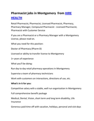 Pharmacist jobs in Montgomery  from HIRE HEALTH<br />Retail Pharmacist, Pharmacist, Licensed Pharmacist, Pharmacy, Pharmacy Manager, Compound Pharmacist - Licensed Pharmacist, Pharmacist with Customer Service<br />If you are a Pharmacist or a Pharmacy Manager with a Montgomery  License, please read on.<br />What you need for this position:<br />Doctor of Pharmacy (Pharm D)<br />Licensed or ability to transfer license to Montgomery <br />1+ years of experience<br />What you'll be doing:<br />Run day to day retail pharmacy operations in Montgomery <br />Supervise a team of pharmacy technicians<br />Work with customers on interactions, directions of use, etc.<br />What's in it for you:<br />Competitive salary with a stable, well run organization in Montgomery <br />Full comprehensive benefit package<br />Medical, Dental, Vision, short term and long term disability, Life Insurance<br />Generous paid time off with vacation, holidays, personal and sick days<br />Contributing 401K plan<br />Other unique perks<br />So, If you are a Pharmacist or a Pharmacy Manager with a License in Montgomery , please apply today!<br />Required Skills<br />Pharmacist, Pharmacy Manager, Licensed, Retail Pharmacy, Compound, Prescriptions, Order Supplies, Customer Service, Dispense Medication, Supervise Technicians, Dosage,<br />If you are a good fit for the Retail Pharmacist - Licensed Pharmacist, Pharmacist, Manager Position, and have a background that includes:<br />Pharmacist, Pharmacy Manager, Licensed, Retail Pharmacy, Compound, Prescriptions, Order Supplies, Customer Service, Dispense Medication, Supervise Technicians, Dosage, and you are interested in working the following job types:<br />Our privacy policy: Your resume and information will be kept completely confidential.<br />Thousands of Pharmacist and Pharmacy jobs available at HIRE HEALTH<br />