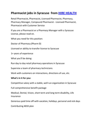 Pharmacist jobs in Syracuse  from HIRE HEALTH<br />Retail Pharmacist, Pharmacist, Licensed Pharmacist, Pharmacy, Pharmacy Manager, Compound Pharmacist - Licensed Pharmacist, Pharmacist with Customer Service<br />If you are a Pharmacist or a Pharmacy Manager with a Syracuse  License, please read on.<br />What you need for this position:<br />Doctor of Pharmacy (Pharm D)<br />Licensed or ability to transfer license to Syracuse <br />1+ years of experience<br />What you'll be doing:<br />Run day to day retail pharmacy operations in Syracuse <br />Supervise a team of pharmacy technicians<br />Work with customers on interactions, directions of use, etc.<br />What's in it for you:<br />Competitive salary with a stable, well run organization in Syracuse <br />Full comprehensive benefit package<br />Medical, Dental, Vision, short term and long term disability, Life Insurance<br />Generous paid time off with vacation, holidays, personal and sick days<br />Contributing 401K plan<br />Other unique perks<br />So, If you are a Pharmacist or a Pharmacy Manager with a License in Syracuse , please apply today!<br />Required Skills<br />Pharmacist, Pharmacy Manager, Licensed, Retail Pharmacy, Compound, Prescriptions, Order Supplies, Customer Service, Dispense Medication, Supervise Technicians, Dosage,<br />If you are a good fit for the Retail Pharmacist - Licensed Pharmacist, Pharmacist, Manager Position, and have a background that includes:<br />Pharmacist, Pharmacy Manager, Licensed, Retail Pharmacy, Compound, Prescriptions, Order Supplies, Customer Service, Dispense Medication, Supervise Technicians, Dosage, and you are interested in working the following job types:<br />Our privacy policy: Your resume and information will be kept completely confidential.<br />Thousands of Pharmacist and Pharmacy jobs available at HIRE HEALTH<br />