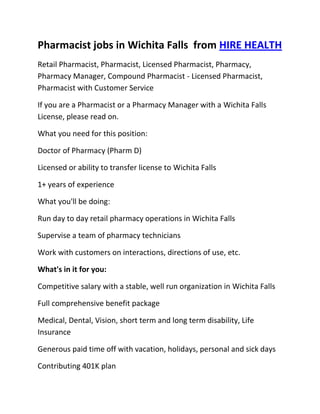 Pharmacist jobs in Wichita Falls  from HIRE HEALTH<br />Retail Pharmacist, Pharmacist, Licensed Pharmacist, Pharmacy, Pharmacy Manager, Compound Pharmacist - Licensed Pharmacist, Pharmacist with Customer Service<br />If you are a Pharmacist or a Pharmacy Manager with a Wichita Falls  License, please read on.<br />What you need for this position:<br />Doctor of Pharmacy (Pharm D)<br />Licensed or ability to transfer license to Wichita Falls <br />1+ years of experience<br />What you'll be doing:<br />Run day to day retail pharmacy operations in Wichita Falls <br />Supervise a team of pharmacy technicians<br />Work with customers on interactions, directions of use, etc.<br />What's in it for you:<br />Competitive salary with a stable, well run organization in Wichita Falls <br />Full comprehensive benefit package<br />Medical, Dental, Vision, short term and long term disability, Life Insurance<br />Generous paid time off with vacation, holidays, personal and sick days<br />Contributing 401K plan<br />Other unique perks<br />So, If you are a Pharmacist or a Pharmacy Manager with a License in Wichita Falls , please apply today!<br />Required Skills<br />Pharmacist, Pharmacy Manager, Licensed, Retail Pharmacy, Compound, Prescriptions, Order Supplies, Customer Service, Dispense Medication, Supervise Technicians, Dosage,<br />If you are a good fit for the Retail Pharmacist - Licensed Pharmacist, Pharmacist, Manager Position, and have a background that includes:<br />Pharmacist, Pharmacy Manager, Licensed, Retail Pharmacy, Compound, Prescriptions, Order Supplies, Customer Service, Dispense Medication, Supervise Technicians, Dosage, and you are interested in working the following job types:<br />Our privacy policy: Your resume and information will be kept completely confidential.<br />Thousands of Pharmacist and Pharmacy jobs available at HIRE HEALTH<br />