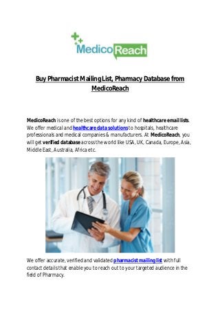 Buy Pharmacist Mailing List, Pharmacy Database from
MedicoReach
MedicoReach is one of the best options for any kind of healthcare email lists.
We offer medical and healthcare data solutions to hospitals, healthcare
professionals and medical companies & manufacturers. At MedicoReach, you
will get verified database across the world like USA, UK, Canada, Europe, Asia,
Middle East, Australia, Africa etc.
We offer accurate, verified and validated pharmacist mailing list with full
contact details that enable you to reach out to your targeted audience in the
field of Pharmacy.
 