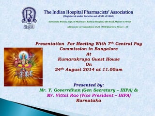 The Indian Hospital Pharmacists’ Association
(Registered under Societies act of XXI of 1860)
Karnataka Branch, Dept. of Pharmacy, Railway Hospital, KRS Road, Mysore-570 020
Address for correspondence: B-20, CFTRI Quarters, Mysore – 20
Presentation For Meeting With 7th Central Pay
Commission in Bangalore
At
Kumarakrupa Guest House
On
24th August 2014 at 11.00am
Presented by:
Mr. Y. Goverrdhan (Gen Secretary – IHPA) &
Mr. Vittal Rao (Vice President – IHPA)
Karnataka
 
