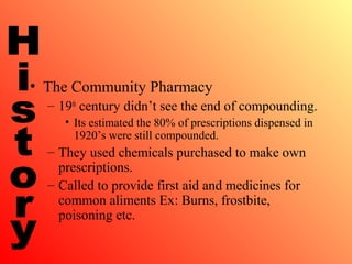 • The Community Pharmacy
– 19th
century didn’t see the end of compounding.
• Its estimated the 80% of prescriptions dispensed in
1920’s were still compounded.
– They used chemicals purchased to make own
prescriptions.
– Called to provide first aid and medicines for
common aliments Ex: Burns, frostbite,
poisoning etc.
 