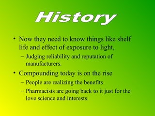 • Now they need to know things like shelf
life and effect of exposure to light,
– Judging reliability and reputation of
manufacturers.
• Compounding today is on the rise
– People are realizing the benefits
– Pharmacists are going back to it just for the
love science and interests.
 