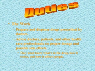 • The Work
– Prepare and dispense drugs prescribed by
doctors.
– Advise doctors, patients, and other health
care professionals on proper dosage and
possible side effects.
• They must know what’s in the drug, how it
works, and how it affects people.
 